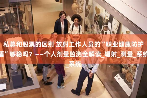 私募和股票的区别 放射工作人员的“职业健康防护盾”够稳吗？——个人剂量监测全解读_辐射_测量_系统