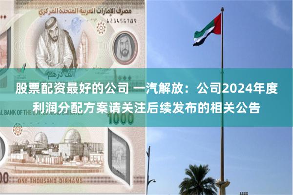 股票配资最好的公司 一汽解放：公司2024年度利润分配方案请关注后续发布的相关公告