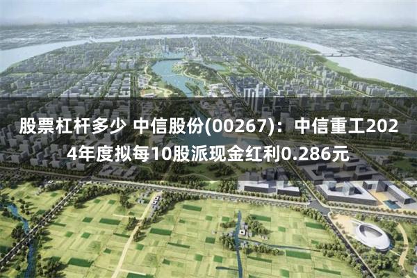 股票杠杆多少 中信股份(00267)：中信重工2024年度拟每10股派现金红利0.286元
