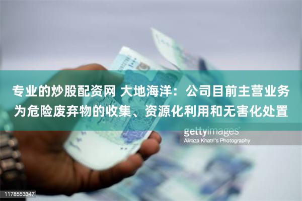 专业的炒股配资网 大地海洋：公司目前主营业务为危险废弃物的收集、资源化利用和无害化处置