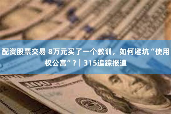 配资股票交易 8万元买了一个教训，如何避坑“使用权公寓”?｜315追踪报道