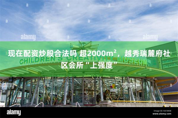 现在配资炒股合法吗 超2000m²，越秀瑞麓府社区会所“上强度”