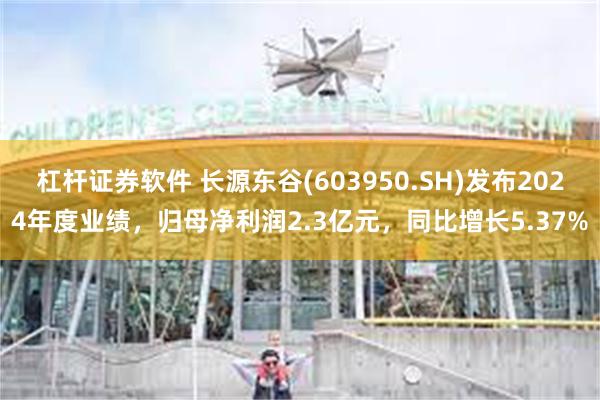杠杆证券软件 长源东谷(603950.SH)发布2024年度业绩，归母净利润2.3亿元，同比增长5.37%