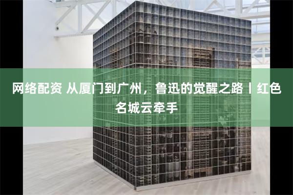 网络配资 从厦门到广州，鲁迅的觉醒之路丨红色名城云牵手