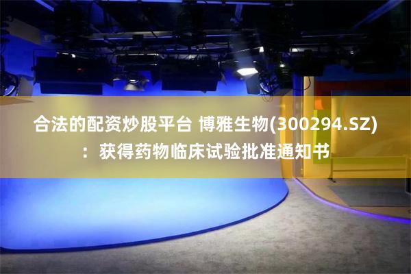 合法的配资炒股平台 博雅生物(300294.SZ)：获得药物临床试验批准通知书