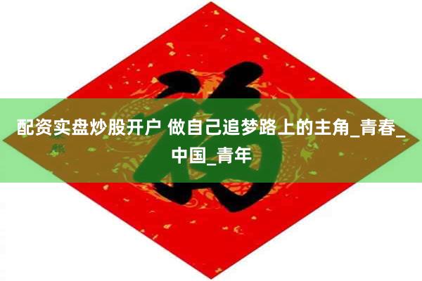 配资实盘炒股开户 做自己追梦路上的主角_青春_中国_青年