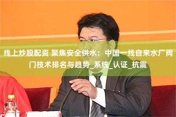 线上炒股配资 聚焦安全供水：中国一线自来水厂阀门技术排名与趋势_系统_认证_抗震