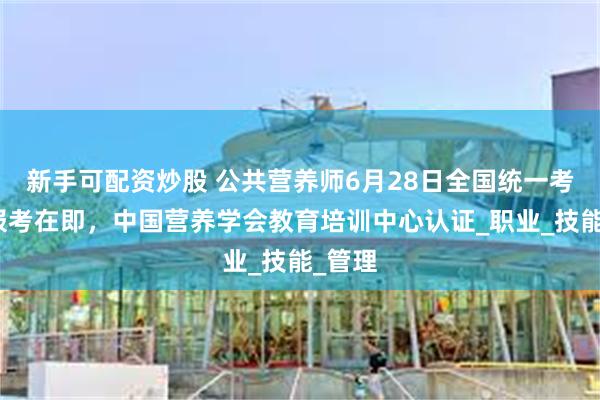 新手可配资炒股 公共营养师6月28日全国统一考试，报考在即，中国营养学会教育培训中心认证_职业_技能_管理
