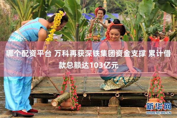哪个配资平台 万科再获深铁集团资金支撑 累计借款总额达103亿元
