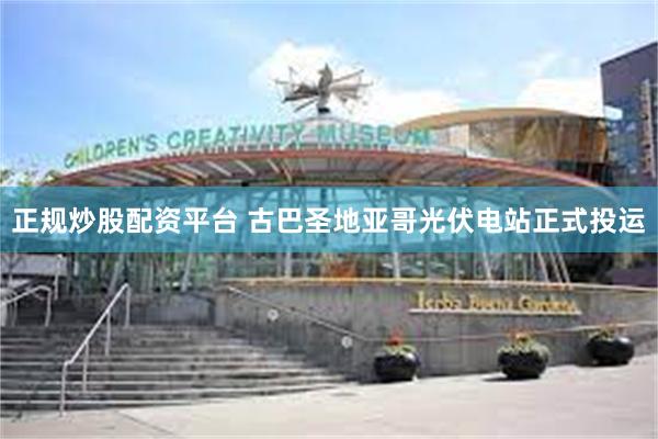 正规炒股配资平台 古巴圣地亚哥光伏电站正式投运