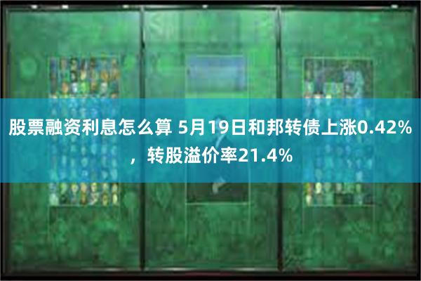 股票融资利息怎么算 5月19日和邦转债上涨0.42%，转股溢价率21.4%