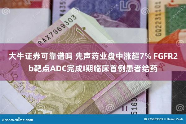 大牛证券可靠谱吗 先声药业盘中涨超7% FGFR2b靶点ADC完成I期临床首例患者给药