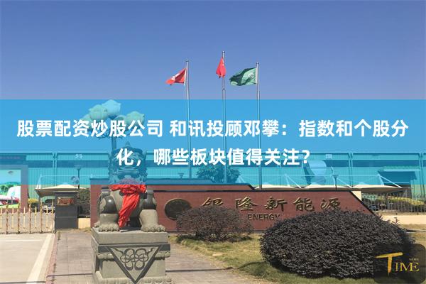 股票配资炒股公司 和讯投顾邓攀：指数和个股分化，哪些板块值得关注？