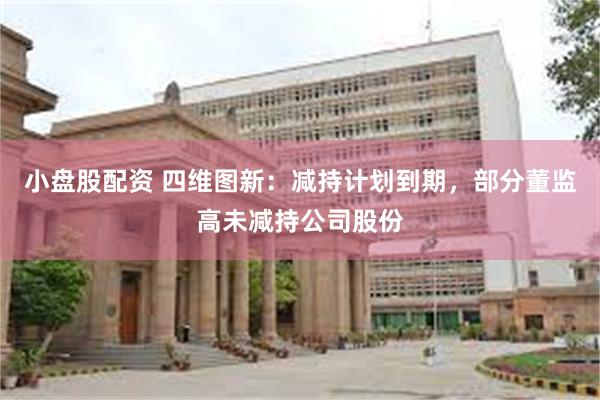 小盘股配资 四维图新：减持计划到期，部分董监高未减持公司股份