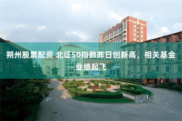 朔州股票配资 北证50指数昨日创新高，相关基金业绩起飞