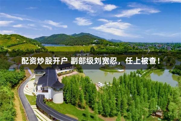配资炒股开户 副部级刘宽忍，任上被查！