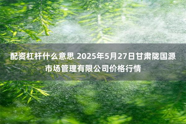 配资杠杆什么意思 2025年5月27日甘肃陇国源市场管理有限公司价格行情