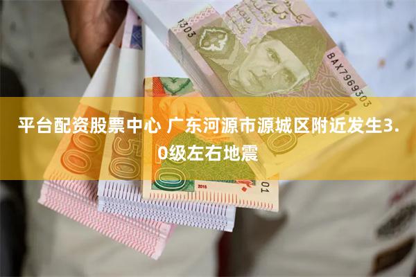 平台配资股票中心 广东河源市源城区附近发生3.0级左右地震