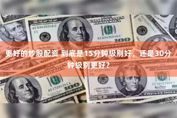 更好的炒股配资 到底是15分钟级别好,还是30分钟级别更好?
