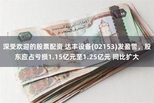 深受欢迎的股票配资 达丰设备(02153)发盈警，股东应占亏损1.15亿元至1.25亿元 同比扩大