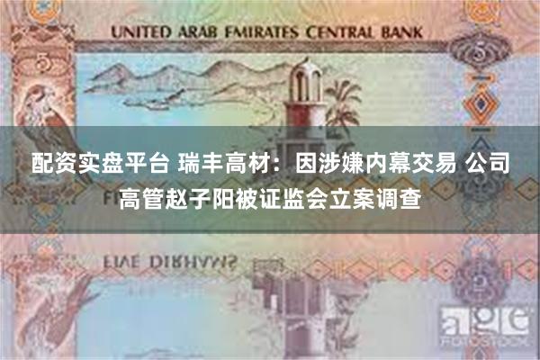 配资实盘平台 瑞丰高材：因涉嫌内幕交易 公司高管赵子阳被证监会立案调查