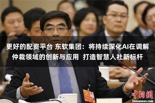 更好的配资平台 东软集团：将持续深化AI在调解仲裁领域的创新与应用  打造智慧人社新标杆