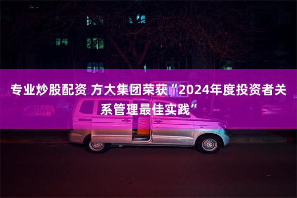 专业炒股配资 方大集团荣获“2024年度投资者关系管理最佳实践”