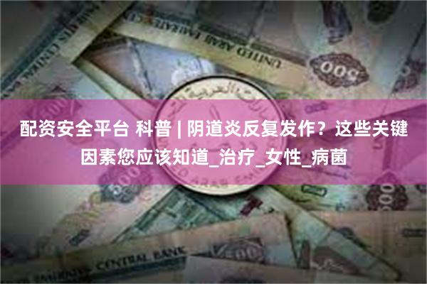 配资安全平台 科普 | 阴道炎反复发作？这些关键因素您应该知道_治疗_女性_病菌