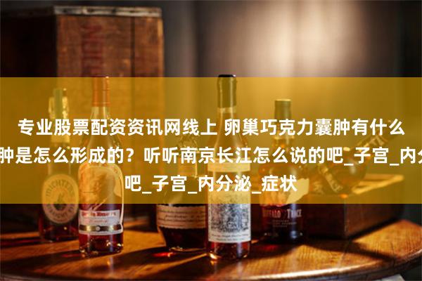 专业股票配资资讯网线上 卵巢巧克力囊肿有什么征兆？囊肿是怎么形成的？听听南京长江怎么说的吧_子宫_内分泌_症状