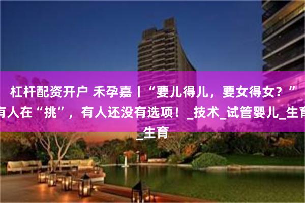 杠杆配资开户 禾孕嘉丨“要儿得儿，要女得女？”有人在“挑”，有人还没有选项！_技术_试管婴儿_生育