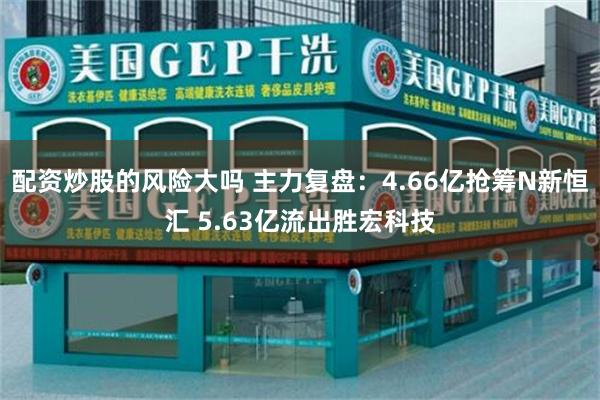 配资炒股的风险大吗 主力复盘：4.66亿抢筹N新恒汇 5.63亿流出胜宏科技