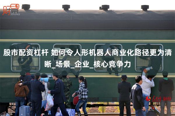 股市配资杠杆 如何令人形机器人商业化路径更为清晰_场景_企业_核心竞争力