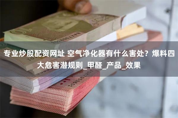 专业炒股配资网址 空气净化器有什么害处？爆料四大危害潜规则_甲醛_产品_效果