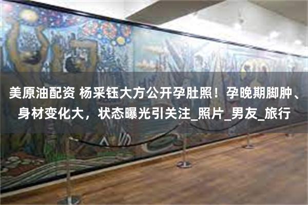 美原油配资 杨采钰大方公开孕肚照！孕晚期脚肿、身材变化大，状态曝光引关注_照片_男友_旅行