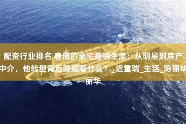 配资行业排名 唐僧的豪宅推销生涯：从明星到房产中介，他转型背后隐藏着什么？_迟重瑞_生活_陈丽华