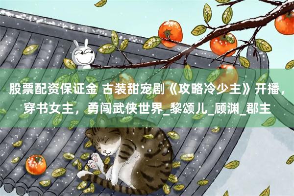 股票配资保证金 古装甜宠剧《攻略冷少主》开播，穿书女主，勇闯武侠世界_黎颂儿_顾渊_郡主