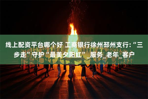 线上配资平台哪个好 工商银行徐州邳州支行:“三步走”守护“最美夕阳红”_服务_老年_客户