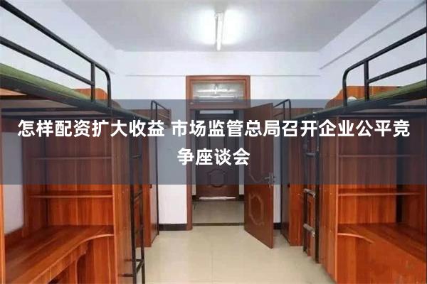 怎样配资扩大收益 市场监管总局召开企业公平竞争座谈会