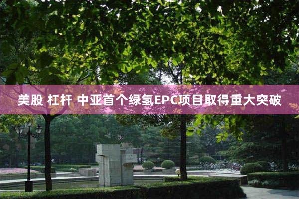美股 杠杆 中亚首个绿氢EPC项目取得重大突破