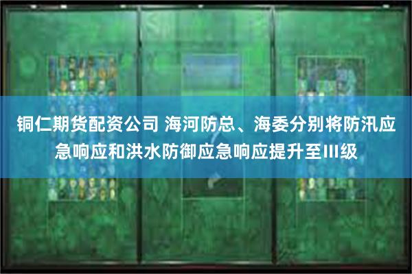 铜仁期货配资公司 海河防总、海委分别将防汛应急响应和洪水防御应急响应提升至Ⅲ级
