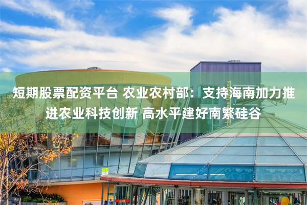 短期股票配资平台 农业农村部：支持海南加力推进农业科技创新 高水平建好南繁硅谷