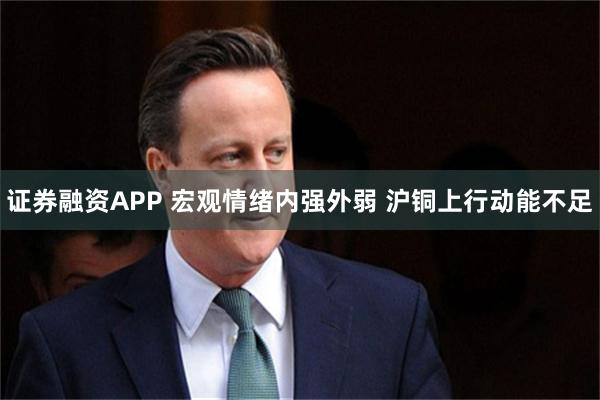 证券融资APP 宏观情绪内强外弱 沪铜上行动能不足