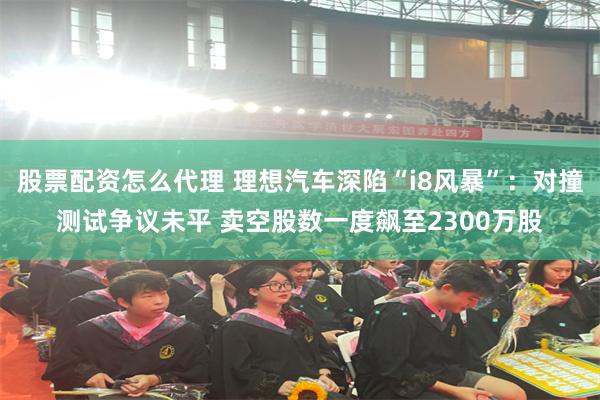 股票配资怎么代理 理想汽车深陷“i8风暴”：对撞测试争议未平 卖空股数一度飙至2300万股