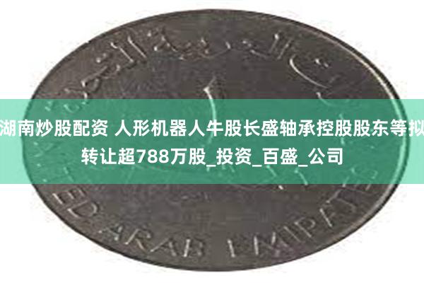 湖南炒股配资 人形机器人牛股长盛轴承控股股东等拟转让超788万股_投资_百盛_公司