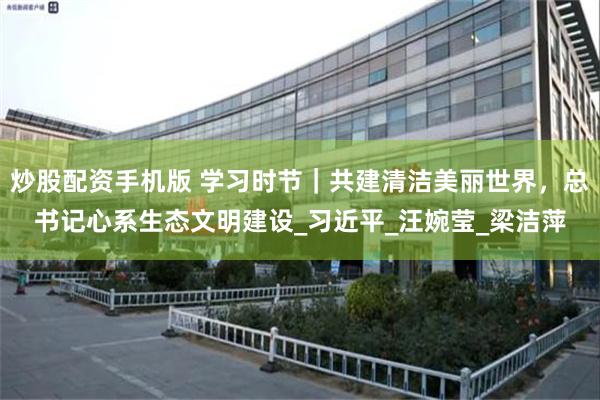 炒股配资手机版 学习时节｜共建清洁美丽世界，总书记心系生态文明建设_习近平_汪婉莹_梁洁萍