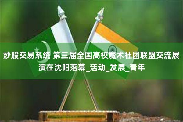 炒股交易系统 第三届全国高校魔术社团联盟交流展演在沈阳落幕_活动_发展_青年