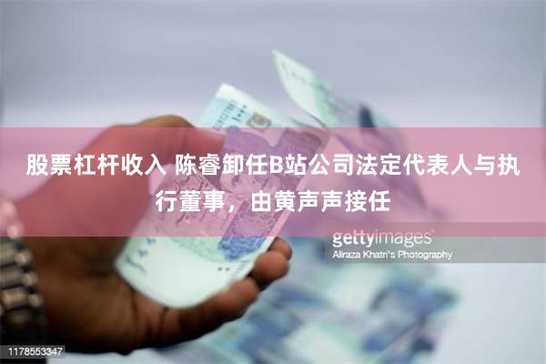 股票杠杆收入 陈睿卸任B站公司法定代表人与执行董事，由黄声声接任