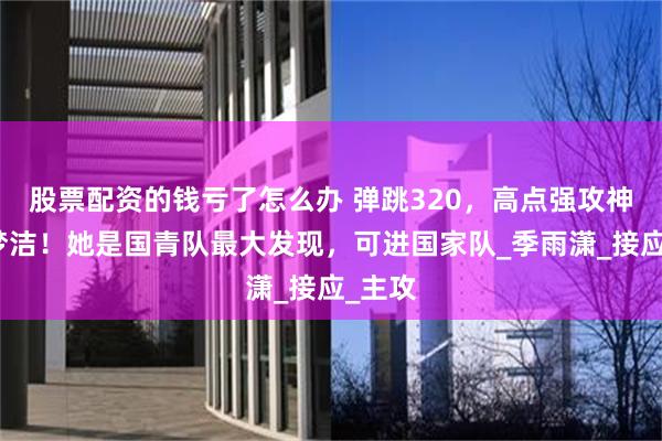 股票配资的钱亏了怎么办 弹跳320，高点强攻神似吴梦洁！她是国青队最大发现，可进国家队_季雨潇_接应_主攻