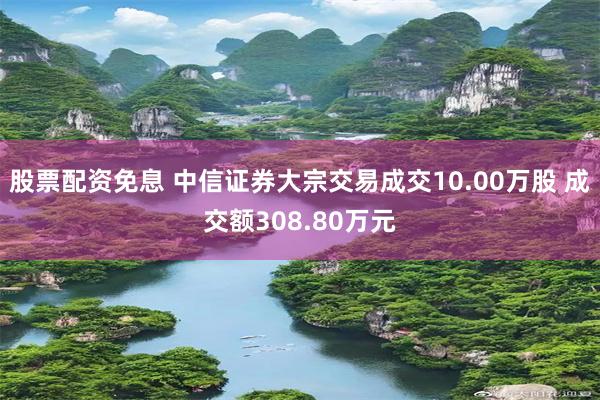 股票配资免息 中信证券大宗交易成交10.00万股 成交额308.80万元