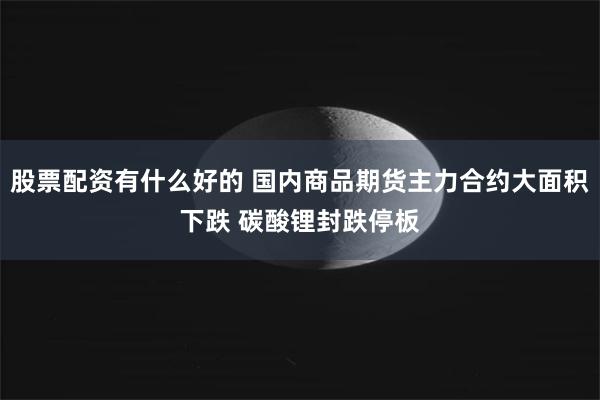 股票配资有什么好的 国内商品期货主力合约大面积下跌 碳酸锂封跌停板